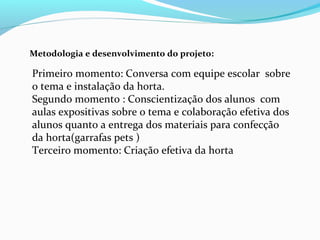 Metodologia e desenvolvimento do projeto:
Primeiro momento: Conversa com equipe escolar sobre
o tema e instalação da horta.
Segundo momento : Conscientização dos alunos com
aulas expositivas sobre o tema e colaboração efetiva dos
alunos quanto a entrega dos materiais para confecção
da horta(garrafas pets )
Terceiro momento: Criação efetiva da horta
 