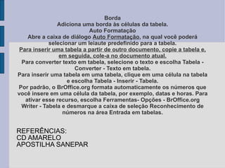 Borda Adiciona uma borda às células da tabela. Auto Formatação Abre a caixa de diálogo  Auto Formatação , na qual você poderá selecionar um leiaute predefinido para a tabela. Para inserir uma tabela a partir de outro documento, copie a tabela e, em seguida, cole-a no documento atual. Para converter texto em tabela, selecione o texto e escolha Tabela - Converter - Texto em tabela. Para inserir uma tabela em uma tabela, clique em uma célula na tabela e escolha Tabela - Inserir - Tabela. Por padrão, o BrOffice.org formata automaticamente os números que você insere em uma célula da tabela, por exemplo, datas e horas. Para ativar esse recurso, escolha Ferramentas- Opções - BrOffice.org Writer - Tabela e desmarque a caixa de seleção Reconhecimento de números na área Entrada em tabelas. REFERÊNCIAS: CD AMARELO APOSTILHA SANEPAR 