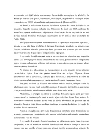 apresentados pela ONG citada anteriormente, foram obtidos em registros do Ministério da
Saúde que constata que quedas, queimaduras, intoxicações, afogamentos e sufocações foram
responsáveis por 98.310 internações de pacientes menores de 14 anos em 2005.
       No Brasil, a maior causa de morte de crianças a partir de 5 anos de idade são os
acidentes. Segundo pesquisa realizada pelo Ministério da Saúde em 1997, acidentes de
automóveis, quedas, queimaduras, afogamentos e intoxicações foram responsáveis por um
elevado número de mortes de crianças e adolescentes até 14 anos de idade (Ministério da
Saúde, 2009).
       Para que as crianças tenham realmente atenção e, a prevenção de acidentes seja eficaz,
acredita-se que não basta proibi-las de fazerem determinadas atividades ou atitudes, mas
deve-se ensiná-las e alertá-las quanto aos riscos que certos atos possuem, para que possam
desenvolver a noção de qual tipo de comportamento é perigoso.
       A prevenção de acidentes pode evitar a sua ocorrência ou minimizar seus potenciais
danos. Essa prevenção pode e deve ser realizada no dia-a-dia e, por esse motivo, é importante
que as pessoas conheçam os acidentes mais comuns e suas origens, para que possam adotar
medidas capazes de evitá-los.
       As crianças e os adolescentes são mais propensos a sofrer acidentes porque algumas
características típicas desta fase podem conduzi-los aos perigos. Algumas dessas
características são: a curiosidade, a atração pelas novidades, a inexperiência e a falta de
conhecimentos suficientes para prever e evitar as situações que a eles causam riscos.
       Em geral, os riscos de acidentes são maiores onde há miséria, doenças e falta de
adultos por perto. Na zona rural, há também os riscos de acidentes de trabalho, já que muitas
crianças e adolescentes trabalham em atividades rurais desde muito novos.
       Atualmente, os avanços na ciência e tecnologia fornecem suporte para que vidas
possam ser salvas e as consequências de acidentes sejam reduzidas. Apesar disso, as taxas de
mortalidade continuam elevadas, assim como os custos decorrentes de qualquer tipo de
acidentes. Devido a esses fatores, medidas simples de segurança doméstica e prevenção de
acidentes devem ser tomadas.
       Assim, a educação para a prevenção de acidentes é importante a fim de minimizar os
acidentes e seus danos e consequências, não somente na infância e adolescência, mas também
durante toda a vida das pessoas.
       A prevenção de acidentes é muito importante por várias razões, entre elas o bem-estar
das pessoas, a fim de minimizar acidentes domésticos com adultos e crianças e educar as
pessoas para que, a médio e longo prazo, seja atingida também a prevenção de acidentes de
 