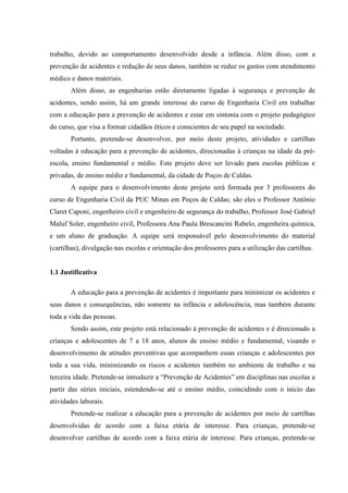 trabalho, devido ao comportamento desenvolvido desde a infância. Além disso, com a
prevenção de acidentes e redução de seus danos, também se reduz os gastos com atendimento
médico e danos materiais.
       Além disso, as engenharias estão diretamente ligadas à segurança e prevenção de
acidentes, sendo assim, há um grande interesse do curso de Engenharia Civil em trabalhar
com a educação para a prevenção de acidentes e estar em sintonia com o projeto pedagógico
do curso, que visa a formar cidadãos éticos e conscientes de seu papel na sociedade.
       Portanto, pretende-se desenvolver, por meio deste projeto, atividades e cartilhas
voltadas à educação para a prevenção de acidentes, direcionadas à crianças na idade da pré-
escola, ensino fundamental e médio. Este projeto deve ser levado para escolas públicas e
privadas, de ensino médio e fundamental, da cidade de Poços de Caldas.
       A equipe para o desenvolvimento deste projeto será formada por 3 professores do
curso de Engenharia Civil da PUC Minas em Poços de Caldas; são eles o Professor Antônio
Claret Caponi, engenheiro civil e engenheiro de segurança do trabalho, Professor José Gabriel
Maluf Soler, engenheiro civil, Professora Ana Paula Brescancini Rabelo, engenheira química,
e um aluno de graduação. A equipe será responsável pelo desenvolvimento do material
(cartilhas), divulgação nas escolas e orientação dos professores para a utilização das cartilhas.


1.1 Justificativa

       A educação para a prevenção de acidentes é importante para minimizar os acidentes e
seus danos e consequências, não somente na infância e adolescência, mas também durante
toda a vida das pessoas.
       Sendo assim, este projeto está relacionado à prevenção de acidentes e é direcionado a
crianças e adolescentes de 7 a 18 anos, alunos de ensino médio e fundamental, visando o
desenvolvimento de atitudes preventivas que acompanhem essas crianças e adolescentes por
toda a sua vida, minimizando os riscos e acidentes também no ambiente de trabalho e na
terceira idade. Pretende-se introduzir a “Prevenção de Acidentes” em disciplinas nas escolas a
partir das séries iniciais, estendendo-se até o ensino médio, coincidindo com o início das
atividades laborais.
       Pretende-se realizar a educação para a prevenção de acidentes por meio de cartilhas
desenvolvidas de acordo com a faixa etária de interesse. Para crianças, pretende-se
desenvolver cartilhas de acordo com a faixa etária de interesse. Para crianças, pretende-se
 