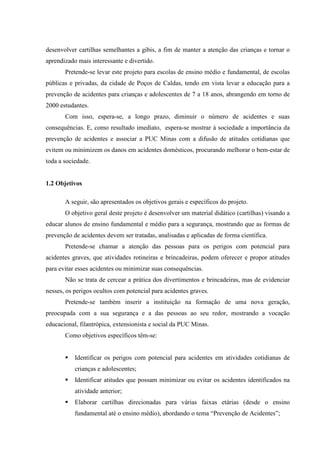 desenvolver cartilhas semelhantes a gibis, a fim de manter a atenção das crianças e tornar o
aprendizado mais interessante e divertido.
       Pretende-se levar este projeto para escolas de ensino médio e fundamental, de escolas
públicas e privadas, da cidade de Poços de Caldas, tendo em vista levar a educação para a
prevenção de acidentes para crianças e adolescentes de 7 a 18 anos, abrangendo em torno de
2000 estudantes.
       Com isso, espera-se, a longo prazo, diminuir o número de acidentes e suas
consequências. E, como resultado imediato, espera-se mostrar à sociedade a importância da
prevenção de acidentes e associar a PUC Minas com a difusão de atitudes cotidianas que
evitem ou minimizem os danos em acidentes domésticos, procurando melhorar o bem-estar de
toda a sociedade.


1.2 Objetivos

       A seguir, são apresentados os objetivos gerais e específicos do projeto.
       O objetivo geral deste projeto é desenvolver um material didático (cartilhas) visando a
educar alunos de ensino fundamental e médio para a segurança, mostrando que as formas de
prevenção de acidentes devem ser tratadas, analisadas e aplicadas de forma científica.
       Pretende-se chamar a atenção das pessoas para os perigos com potencial para
acidentes graves, que atividades rotineiras e brincadeiras, podem oferecer e propor atitudes
para evitar esses acidentes ou minimizar suas consequências.
       Não se trata de cercear a prática dos divertimentos e brincadeiras, mas de evidenciar
nesses, os perigos ocultos com potencial para acidentes graves.
       Pretende-se também inserir a instituição na formação de uma nova geração,
preocupada com a sua segurança e a das pessoas ao seu redor, mostrando a vocação
educacional, filantrópica, extensionista e social da PUC Minas.
       Como objetivos específicos têm-se:


           Identificar os perigos com potencial para acidentes em atividades cotidianas de
           crianças e adolescentes;
           Identificar atitudes que possam minimizar ou evitar os acidentes identificados na
           atividade anterior;
           Elaborar cartilhas direcionadas para várias faixas etárias (desde o ensino
           fundamental até o ensino médio), abordando o tema “Prevenção de Acidentes”;
 