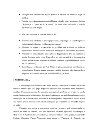 Divulgar essas cartilhas em escolas públicas e privadas da cidade de Poços de
            Caldas;
            Orientar os professores das escolas públicas e privadas para a abordagem do tema
            “Segurança e Prevenção de Acidentes” em suas aulas, utilizando o material
            desenvolvido neste projeto.


       As principais metas que se pretende alcançar são:


            Estimular nos estudantes a preocupação com a segurança e a identificação dos
            perigos que atividades do cotidiano possam causar;
            Diminuir os índices e os potenciais de gravidade dos acidentes em todos os
            segmentos de nossa sociedade, dentre eles, a longo prazo, os acidentes de trabalho;
            Aumentar os conhecimentos dos alunos de Engenharia na área de segurança e
            análise de riscos, assim como desenvolver seu interesse pela área de educação e
            ensino, ao desenvolver um material didático e orientar os professores das escolas
            em sua utilização;
            Despertar, nos professores da PUC Minas, o reconhecimento da importância dos
            conhecimentos deles na área de segurança e análise de riscos, além da experiência
            adquirida no desenvolvimento do material didático (cartilhas).


2 METODOLOGIA

       A metodologia de trabalho que está sendo aplicada é baseada no desenvolvimento dos
temas de interesse para cada grupo de pessoas, de acordo com a sua faixa etária, na forma de
cartilhas. O desmembramento dos assuntos será realizado conforme os níveis: pré-escola,
ensino fundamental e ensino médio. Um ponto importante é que as informações preventivas
em relação aos acidentes sejam introduzidas de forma gradual respeitando a idade e a série
que o aluno estiver cursando, considerando os riscos a que se expõem nas atividades próprias
da idade.
       Visando a uma aplicação em âmbito municipal, o projeto será implementado nas
escolas em forma de cartilhas, cada uma abordando um tema específico. Por exemplo, a
“Prevenção de Acidentes no Lar” desdobrada em vários módulos como: Quedas, Eletricidade,
Produtos Químicos, Plantas Venenosas, entre outros; a “Prevenção de Acidentes nos
 