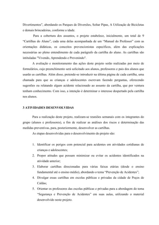 Divertimentos”, abordando os Parques de Diversões, Soltar Pipas, A Utilização de Bicicletas
e demais brincadeiras, conforme a idade.
        Para a cobertura dos assuntos, o projeto estabelece, inicialmente, um total de 9
“Cartilhas do Aluno”, cada uma delas acompanhada de um “Manual do Professor” com as
orientações didáticas, os conceitos prevencionistas específicos, além das explicações
necessárias ao pleno entendimento de cada parágrafo da cartilha do aluno. As cartilhas são
intituladas "Vivendo, Aprendendo e Prevenindo".
       A avaliação e monitoramento das ações deste projeto serão realizadas por meio de
formulários, cujo preenchimento será solicitado aos alunos, professores e pais dos alunos que
usarão as cartilhas. Além disso, pretende-se introduzir na última página de cada cartilha, uma
chamada para que as crianças e adolescentes escrevam fazendo perguntas, oferecendo
sugestões ou relatando algum acidente relacionado ao assunto da cartilha, que por ventura
tenham conhecimento. Com isso, a intenção é determinar o interesse despertado pela cartilha
nos alunos.


3 ATIVIDADES DESENVOLVIDAS

       Para a realização deste projeto, realizam-se reuniões semanais com os integrantes do
grupo (alunos e professores), a fim de realizar as análises dos riscos e determinação das
medidas preventivas, para, posteriormente, desenvolver as cartilhas.
       As etapas desenvolvidas para o desenvolvimento do projeto são:


       1. Identificar os perigos com potencial para acidentes em atividades cotidianas de
              crianças e adolescentes;
       2. Propor atitudes que possam minimizar ou evitar os acidentes identificados na
              atividade anterior;
       3. Elaborar cartilhas direcionadas para várias faixas etárias (desde o ensino
              fundamental até o ensino médio), abordando o tema “Prevenção de Acidentes”;
       4. Divulgar essas cartilhas em escolas públicas e privadas da cidade de Poços de
              Caldas;
       5. Orientar os professores das escolas públicas e privadas para a abordagem do tema
              “Segurança e Prevenção de Acidentes” em suas aulas, utilizando o material
              desenvolvido neste projeto.
 