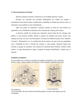3.1 Desenvolvimento do Projeto

       Durante o primeiro semestre, realizaram-se as atividades descritas a seguir.
       Primeiro, foi realizada uma pesquisa bibliográfica em relação aos perigos e
aosacidentes envolvendo crianças e adolescentes e definidas as atitudes que possam evitar, ou
minimizar, esses acidentes e suas consequências.
       Após essa etapa, foi elaborada a primeira cartilha na forma de uma história em
quadrinhos, com a finalidade de despertar mais a atenção das crianças pelo assunto.
       A primeira cartilha foi enviada para impressão, porém ainda não foi entregue pela
gráfica. E essa primeira cartilha, aborda os perigos de acidentes que possa ocorrer com
crianças na escola, em casa e nas brincadeiras. O assunto é dividido em partes como “Quedas”,
“Escadas”, “Brincadeiras” etc. As cartilhas têm forma similar a de uma revista em quadrinhos,
com a finalidade de fixar a atenção das crianças e, cada assunto, apresenta figuras que
ilustram os perigos de acidentes. Esse material foi fornecido pelo Professor Antônio Claret
Caponi. A seguir apresentam-se alguns exemplos de perigos identificados e figuras que os
ilustram.


Cuidados no banheiro:
Os escorregões são os maiores causadores de quedas nos banheiros, eles acontecem
devido a: água, xampu, pedaços de sabonete e outros produtos espalhados pelo piso.




Nas banheiras...                                      ... ou nos chuveiros...
Ao sair do banho, devemos utilizar de chinelas próprias ou pisar sobre tapetes que não
escorregam.
 