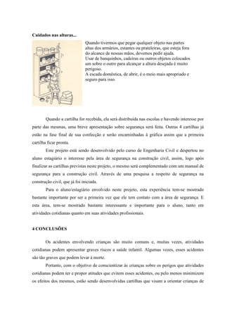 Cuidados nas alturas...
                               Quando tivermos que pegar qualquer objeto nas partes
                               altas dos armários, estantes ou prateleiras, que esteja fora
                               do alcance de nossas mãos, devemos pedir ajuda.
                               Usar de banquinhos, cadeiras ou outros objetos colocados
                               um sobre o outro para alcançar a altura desejada é muito
                               perigoso.
                               A escada doméstica, de abrir, é o meio mais apropriado e
                               seguro para isso.




        Quando a cartilha for recebida, ela será distribuída nas escolas e havendo interesse por
parte das mesmas, uma breve apresentação sobre segurança será feita. Outras 4 cartilhas já
estão na fase final de sua confecção e serão encaminhadas à gráfica assim que a primeira
cartilha ficar pronta.
        Este projeto está sendo desenvolvido pelo curso de Engenharia Civil e despertou no
aluno estagiário o interesse pela área de segurança na construção civil, assim, logo após
finalizar as cartilhas previstas neste projeto, o mesmo será complementado com um manual de
segurança para a construção civil. Através de uma pesquisa a respeito de segurança na
construção civil, que já foi iniciada.
        Para o aluno/estagiário envolvido neste projeto, esta experiência tem-se mostrado
bastante importante por ser a primeira vez que ele tem contato com a área de segurança. E
esta área, tem-se mostrado bastante interessante e importante para o aluno, tanto em
atividades cotidianas quanto em suas atividades profissionais.


4 CONCLUSÕES

       Os acidentes envolvendo crianças são muito comuns e, muitas vezes, atividades
cotidianas podem apresentar graves riscos a saúde infantil. Algumas vezes, esses acidentes
são tão graves que podem levar à morte.
       Portanto, com o objetivo de conscientizar às crianças sobre os perigos que atividades
cotidianas podem ter e propor atitudes que evitem esses acidentes, ou pelo menos minimizem
os efeitos dos mesmos, estão sendo desenvolvidas cartilhas que visam a orientar crianças de
 