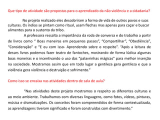 Que tipo de atividade são propostas para o aprendizado da não violência e a cidadania?No projeto realizado eles descobriram a forma de vida de outros povos e suas culturas. Os índios se pintam como ritual, usam flechas mas apenas para caçar e buscar alimentos para o sustento da tribo.	A professora ressalta a importância da roda de conversa e do trabalho a partir de livros como “ Boas maneiras em pequenos passos”, “Compartilhar”, “Obediência”, “Consideração” e “E eu com isso- Aprendendo sobre o respeito”. “Após a leitura de  desses livros podemos fazer teatro de fantoches, mostrando de forma lúdica algumas boas maneiras e o incentivando o uso das “palavrinhas mágicas” para melhor inserção na sociedade. Mostramos assim que em todo lugar a gentileza gera gentileza e que a violência gera violência e destruição e sofrimento.”Como isso se encaixa nas atividades dentro de sala de aula? 	“Nas atividades deste projeto mostramos o respeito as diferentes culturas e ao meio ambiente. Trabalhamos com diversas linguagens, como fotos, vídeos, pinturas, música e dramatizações. Os conceitos foram compreendidos de forma contextualizada, as aprendizagens tiveram significado e foram construídas com divertimento.”