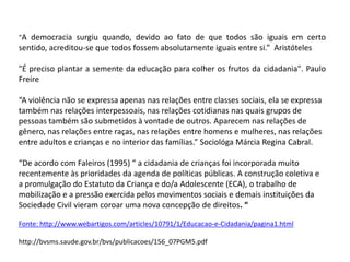 "A democracia surgiu quando, devido ao fato de que todos são iguais em certo sentido, acreditou-se que todos fossem absolutamente iguais entre si.”  Aristóteles"É preciso plantar a semente da educação para colher os frutos da cidadania". Paulo Freire“A violência não se expressa apenas nas relações entre classes sociais, ela se expressa também nas relações interpessoais, nas relações cotidianas nas quais grupos de pessoas também são submetidos à vontade de outros. Aparecem nas relações de gênero, nas relações entre raças, nas relações entre homens e mulheres, nas relações entre adultos e crianças e no interior das famílias.” Sociológa Márcia Regina Cabral.“De acordo com Faleiros (1995) “ a cidadania de crianças foi incorporada muito recentemente às prioridades da agenda de políticas públicas. A construção coletiva e a promulgação do Estatuto da Criança e do/a Adolescente (ECA), o trabalho de mobilização e a pressão exercida pelos movimentos sociais e demais instituições da Sociedade Civil vieram coroar uma nova concepção de direitos. “Fonte: http://www.webartigos.com/articles/10791/1/Educacao-e-Cidadania/pagina1.htmlhttp://bvsms.saude.gov.br/bvs/publicacoes/156_07PGM5.pdf