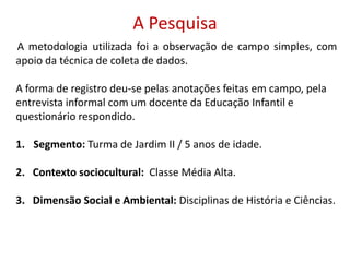 A PesquisaA metodologia utilizada foi a observação de campo simples, com apoio da técnica de coleta de dados. A forma de registro deu-se pelas anotações feitas em campo, pela entrevista informal com um docente da Educação Infantil e questionário respondido. Segmento: Turma de Jardim II / 5 anos de idade.2.   Contexto sociocultural:  Classe Média Alta.3.   Dimensão Social e Ambiental: Disciplinas de História e Ciências.