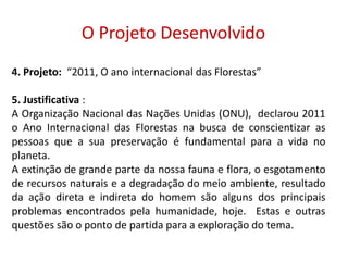  O Projeto Desenvolvido 4. Projeto:  “2011, O ano internacional das Florestas”5. Justificativa : A Organização Nacional das Nações Unidas (ONU),  declarou 2011 o Ano Internacional das Florestas na busca de conscientizar as pessoas que a sua preservação é fundamental para a vida no planeta. A extinção de grande parte da nossa fauna e flora, o esgotamento de recursos naturais e a degradação do meio ambiente, resultado da ação direta e indireta do homem são alguns dos principais problemas encontrados pela humanidade, hoje.  Estas e outras questões são o ponto de partida para a exploração do tema.6. Objetivos: 