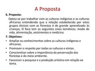 A Proposta6. Proposta:    Optou-se por trabalhar com as culturas indígenas e as culturas africanas entendendo que a relação estabelecida por estes grupos étnicos com as florestas é de grande aprendizado às  crianças. O foco tem os seguintes eixos temáticos: modo de vida, alimentação, vestimentas e medicina.7. Objetivos:Ampliar os conhecimentos sobre as culturas indígenas e africanas.Promover o respeito por todas as culturas e etnias.Conscientizar sobre a importância da preservação das florestas e do meio ambiente.Favorecer a pesquisa e a produção artística em relação ao tema.