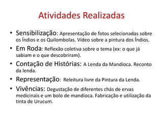 Atividades RealizadasSensibilização: Apresentação de fotos selecionadas sobre os Índios e os Quilombolas. Vídeo sobre a pintura dos Índios.Em Roda: Reflexão coletiva sobre o tema (ex: o que já sabiam e o que descobriram).Contação de Histórias: A Lenda da Mandioca. Reconto da lenda. Representação:  Releitura livre da Pintura da Lenda.Vivências: Degustação de diferentes chás de ervas medicinais e um bolo de mandioca. Fabricação e utilização da tinta de Urucum.