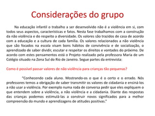 Considerações do grupo         Na educação infantil o trabalho a ser desenvolvido não é a violência em si, com todos seus aspectos, características e fatos. Nesta fase trabalhamos com a construção da não violência e do respeito a diversidade. Os valores são trazidos de casa de acordo com a educação e a cultura de cada família. Os valores relacionados a não violência que são focados na escola visam bons hábitos de convivência e de socialização, o aprendizado de saber dividir, escutar e respeitar os direitos e vontades do próximo. De acordo com estes pensamentos está o Projeto realizado pela professora Maria de um Colégio situado na Zona Sul do Rio de Janeiro. Segue partes da entrevista:  Como é possível passar valores de não violência para crianças tão pequenas?	“Conhecendo cada aluno. Mostrando-os o que é o certo e o errado. Nós professores temos a obrigação de saber transmitir osvalores de cidadania e ensiná-los anão usar a violência. Por exemplo numa roda de conversa pedir que eles expliquem o que entendem sobre a violência, a não violência e a cidadania. Diante das respostas das crianças podemos estimulá-las a construir novos significados para a melhor compreensão do mundo e aprendizagens de atitudes positivas.”  