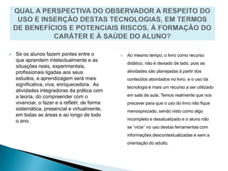 QUAL A PERSPECTIVA DO OBSERVADOR A RESPEITO DO USO E INSERÇÃO DESTAS TECNOLOGIAS, EM TERMOS DE BENEFÍCIOS E POTENCIAIS RISCOS, À FORMAÇÃO DO CARÁTER E À SAÚDE DO ALUNO?Se os alunos fazem pontes entre o que aprendem intelectualmente e as situações reais, experimentais, profissionais ligadas aos seus estudos, a aprendizagem será mais significativa, viva, enriquecedora.  As atividades integradoras da prática com a teoria, do compreender com o vivenciar, o fazer e o refletir, de forma sistemática, presencial e virtualmente, em todas as áreas e ao longo de todo o ano.Ao mesmo tempo, o livro como recurso didático, não é deixado de lado, pois as atividades são planejadas à partir dos conteúdos abordados no livro, e o uso da tecnologia é mais um recurso a ser utilizado em sala de aula. Temos realmente que nos precaver para que o uso do livro não fique menosprezado, sendo visto como algo incompleto e desatualizado e o aluno não se “vicie” no uso destas ferramentas com informações descontextualizadas e sem a orientação do adulto. 