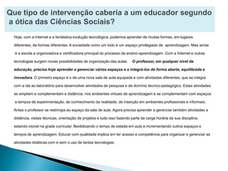 Que tipo de intervençãocaberia a um educador segundo a ótica das Ciências Sociais?Hoje, com a Internet e a fantástica evolução tecnológica, podemos aprender de muitas formas, em lugares diferentes, de formas diferentes. A sociedade como um todo é um espaço privilegiado de  aprendizagem. Mas ainda é a escola a organizadora e certificadora principal do processo de ensino-aprendizagem. Com a Internet e outras tecnologias surgem novas possibilidades de organização das aulas.    O professor, em qualquer nível daeducação, precisa hoje aprender a gerenciar vários espaços e a integrá-los de forma aberta, equilibrada e inovadora. O primeiro espaço é o de uma nova sala de aula equipada e com atividades diferentes, que se integra com a ida ao laboratório para desenvolver atividades de pesquisa e de domínio técnico-pedagógico. Estas atividadesse ampliam e complementam a distância, nos ambientes virtuais de aprendizagem e se complementam com espaços e tempos de experimentação, de conhecimento da realidade, de inserção em ambientes profissionais e informais.Antes o professor se restringia ao espaço da sala de aula. Agora precisa aprender a gerenciar também atividades adistância, visitas técnicas, orientação de projetos e tudo isso fazendo parte da carga horária da sua disciplina, estando visível na grade curricular, flexibilizando o tempo de estada em aula e incrementando outros espaços e tempos de aprendizagem. Educar com qualidade implica em ter acesso e competência para organizar e gerenciar as atividades didáticas com e sem o uso de tantas tecnologias.