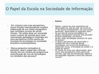 O Papel da Escola na Sociedade de InformaçãoRoteiro:Relato, a partir de uma experiência de observação em sala de aula  da turma do 2º do ensino Fundamental I, de uma escola particular, observando os seguintes itens: A) que tipo de acervo tecnológico os alunos manipularam durante este período? B) Qual significado, em termos gerais, estas tecnologias parecem ter para os alunos? C) Qual a perspectiva do observador a respeito do uso e inserção destas tecnologias, em termos de benefícios e potenciais riscos, à formação do caráter e à saúde do aluno? D) Tendo em vista suas observações, bem como uma perspectiva crítica acerca do assunto, que tipo de intervenção caberia a um educador segundo a ótica das ciências sociais?  Em sintonia com esta perspectiva, nosso Projeto Interdisciplinar envolve elaboração de um relato etnográfico que considere turmas de séries iniciais. Tal relato deve ser encarado como o ponto de partida para uma intervenção pedagógica inspirada em uma perspectiva crítica acerca da inserção da tecnologia na sociedade brasileira contemporânea. Nossa pergunta norteadora é, portanto, qual o papel das ciências sociais em um cenário de progressiva massificação do uso de tecnologias no cotidiano das pessoas? 