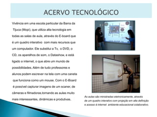 ACERVO TECNOLÓGICOVivência em uma escola particular da Barra da Tijuca (Mopi), que utiliza alta tecnologia em todas as salas de aula, através do E-board queé um quadro interativo  com mais recursos que um computador. Ele substitui a Tv,  o DVD, o CD, os aparelhos de som, o Datashow, e está ligado a internet, o que abre um mundo de possibilidades. Além de tudo professores e alunos podem escrever na tela com uma caneta que funciona como um mouse. Com o E-Board é possível capturar imagens de um scaner, de câmeras e filmadoras,tornando as aulas muito mais interessantes, dinâmicas e produtivas.As aulas são ministradas eletronicamente, através de um quadro interativo com projeção em alta definição e acesso à internet  ambiente educacional colaborativo.