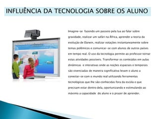 INFLUÊNCIA DA TECNOLOGIA SOBRE OS ALUNOImagine-se  fazendo um passeio pela lua ao falar sobregravidade, realizar um safári na África, aprender a teoria da evolução de Darwin, realizar votações instantaneamente sobre temas polêmicos e comunicar-se com alunos de outros países em tempo real. O uso da tecnologia permite ao professor tornar estas atividades possíveis. Transformar os conteúdos em aulas dinâmicas  e interativas onde as noções espaciais e temporais são vivenciadas de maneira significativa levam o aluno a conectar-se com o mundo real utilizando ferramentas  tecnológicas que lhe são conhecidas fora da escola e que precisam estar dentro dela, oportunizando e estimulando ao máximo a capacidade  do aluno e o prazer de aprender.