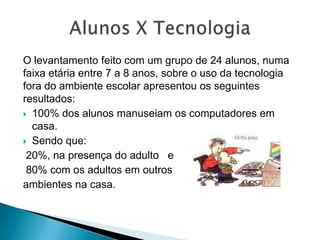 O levantamento feito com um grupo de 24 alunos, numa faixa etária entre 7 a 8 anos, sobre o uso da tecnologia fora do ambiente escolar apresentou os seguintes resultados:100% dos alunos manuseiam os computadores em casa. Sendo que:   20%, na presença do adulto   e 80% com os adultos em outros ambientes na casa.Alunos X Tecnologia