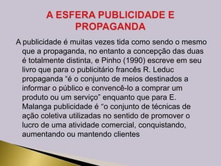 A publicidade é muitas vezes tida como sendo o mesmo
que a propaganda, no entanto a concepção das duas
é totalmente distinta, e Pinho (1990) escreve em seu
livro que para o publicitário francês R. Leduc
propaganda “é o conjunto de meios destinados a
informar o público e convencê-lo a comprar um
produto ou um serviço” enquanto que para E.
Malanga publicidade é “o conjunto de técnicas de
ação coletiva utilizadas no sentido de promover o
lucro de uma atividade comercial, conquistando,
aumentando ou mantendo clientes
 