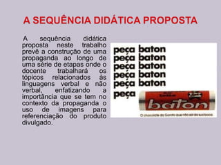 A sequência didática
proposta neste trabalho
prevê a construção de uma
propaganda ao longo de
uma série de etapas onde o
docente trabalhará os
tópicos relacionados às
linguagens verbal e não
verbal, enfatizando a
importância que se tem no
contexto da propaganda o
uso de imagens para
referenciação do produto
divulgado.
 