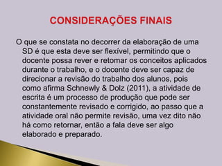 O que se constata no decorrer da elaboração de uma
SD é que esta deve ser flexível, permitindo que o
docente possa rever e retomar os conceitos aplicados
durante o trabalho, e o docente deve ser capaz de
direcionar a revisão do trabalho dos alunos, pois
como afirma Schnewly & Dolz (2011), a atividade de
escrita é um processo de produção que pode ser
constantemente revisado e corrigido, ao passo que a
atividade oral não permite revisão, uma vez dito não
há como retornar, então a fala deve ser algo
elaborado e preparado.
 