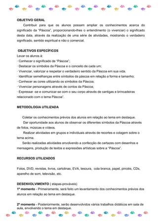 OBJETIVO GERAL
    Contribuir para que os alunos possam ampliar os conhecimentos acerca do
significado da “Páscoa”, proporcionando-lhes o entendimento (o vivenciar) o significado
desta data, através da realização de uma série de atividades, mostrando o verdadeiro
significado, sentido espiritual e não o comercial.


OBJETIVOS ESPECÍFICOS
Levar os alunos à:
· Conhecer o significado de “Páscoa”;
· Destacar os símbolos da Páscoa e o conceito de cada um;
· Vivenciar, valorizar e respeitar o verdadeiro sentido da Páscoa em sua vida.
· Identificar semelhanças entre símbolos da páscoa em relação a forma e tamanho;
· Conhecer as cores utilizando os símbolos da Páscoa;
· Vivenciar personagens através de contos da Páscoa;
· Expressar -se e comunicar-se com o seu corpo através de cantigas e brincadeiras
relacionado com o tema Páscoa”.


METODOLOGIA UTILIZADA


   Coletar os conhecimentos prévios dos alunos em relação ao tema em destaque.
    Dar oportunidade aos alunos de observar os diferentes símbolos da Páscoa através
de fotos, músicas e vídeos.
    Realizar atividades em grupos e individuais através de recortes e colagem sobre o
tema acima.
   Serão realizadas atividades envolvendo a confecção de cartazes com desenhos e
mensagens, produção de textos e expressões artísticas sobre a “Páscoa”.


RECURSOS UTILIZADOS


Fotos, DVD, revistas, livros, cartolinas, EVA, tesoura, cola branca, papel, pincéis, CDs,
aparelho de som, televisão, etc.


DESENVOLVIMENTO ( etapas-prováveis)
1º momento - Primeiramente, será feito um levantamento dos conhecimentos prévios dos
alunos em relação ao tema em destaque.


2º momento - Posteriormente, serão desenvolvidos vários trabalhos didáticos em sala de
aula, envolvendo o tema em destaque.
 