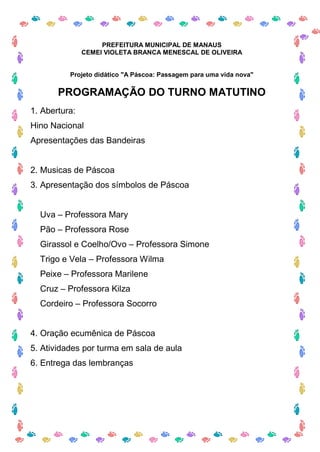 PREFEITURA MUNICIPAL DE MANAUS
               CEMEI VIOLETA BRANCA MENESCAL DE OLIVEIRA


          Projeto didático "A Páscoa: Passagem para uma vida nova"

       PROGRAMAÇÃO DO TURNO MATUTINO
1. Abertura:
Hino Nacional
Apresentações das Bandeiras


2. Musicas de Páscoa
3. Apresentação dos símbolos de Páscoa


  Uva – Professora Mary
  Pão – Professora Rose
  Girassol e Coelho/Ovo – Professora Simone
  Trigo e Vela – Professora Wilma
  Peixe – Professora Marilene
  Cruz – Professora Kilza
  Cordeiro – Professora Socorro


4. Oração ecumênica de Páscoa
5. Atividades por turma em sala de aula
6. Entrega das lembranças
 
