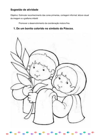 Sugestão de atividade

Objetivo: Estimular reconhecimento das cores primarias, contagem informal, leitura visual
da imagem e o grafismo infantil

         Promover o desenvolvimento da coordenação motora fina.

   1. De um bonito colorido no símbolo da Páscoa.
 