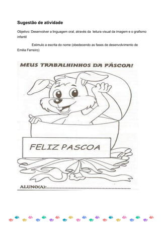 Sugestão de atividade

Objetivo: Desenvolver a linguagem oral, através da leitura visual da imagem e o grafismo
infantil

           Estimulo a escrita do nome (obedecendo as fases de desenvolvimento de
Emilia Ferreiro)
 