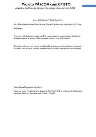 2
Projeto PÁSCOA com CRISTO.
Um projeto de difusão de literatura e incentivo a leitura por meio de HQ
Lucas do Rio Verde 7 de abril de 2014.
A Sra. Elaine Benetti Lovatel Secretária de Educação do Município de Lucas do Rio Verde.
Saudações,
Vimos por meio deste, apresentar a V. Sra. uma proposta de parceria para a distribuição
de literatura especial alusiva a Páscoa nas escolas de Lucas do Rio Verde.
Certos de contarmos com a vossa consideração, antecipadamente agradecemos rogando
os nossos mais sinceros votos de uma jornada feliz no pleno exercício de suas atividades.
Pastor Manoel Gonçalves Delgado Jr.
Pastor da Igreja Presbiteriana de Lucas do Rio Verde (IPB) e professor de Teologia do
Seminário Teológico Batista de Mato Grosso (STBMT).
 