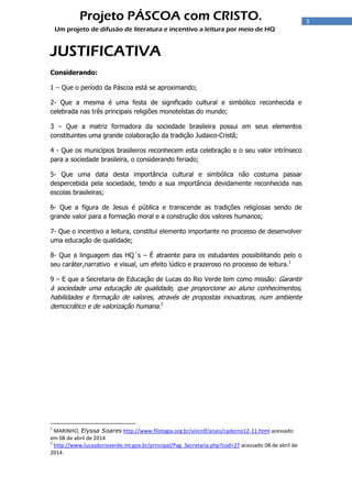 3
Projeto PÁSCOA com CRISTO.
Um projeto de difusão de literatura e incentivo a leitura por meio de HQ
JUSTIFICATIVA
Considerando:
1 – Que o período da Páscoa está se aproximando;
2- Que a mesma é uma festa de significado cultural e simbólico reconhecida e
celebrada nas três principais religiões monoteístas do mundo;
3 – Que a matriz formadora da sociedade brasileira possui em seus elementos
constituintes uma grande colaboração da tradição Judaico-Cristã;
4 - Que os municípios brasileiros reconhecem esta celebração e o seu valor intrínseco
para a sociedade brasileira, o considerando feriado;
5- Que uma data desta importância cultural e simbólica não costuma passar
despercebida pela sociedade, tendo a sua importância devidamente reconhecida nas
escolas brasileiras;
6- Que a figura de Jesus é pública e transcende as tradições religiosas sendo de
grande valor para a formação moral e a construção dos valores humanos;
7- Que o incentivo a leitura, constitui elemento importante no processo de desenvolver
uma educação de qualidade;
8- Que a linguagem das HQ´s – É atraente para os estudantes possibilitando pelo o
seu caráter,narrativo e visual, um efeito lúdico e prazeroso no processo de leitura.1
9 – E que a Secretaria de Educação de Lucas do Rio Verde tem como missão: Garantir
à sociedade uma educação de qualidade, que proporcione ao aluno conhecimentos,
habilidades e formação de valores, através de propostas inovadoras, num ambiente
democrático e de valorização humana.2
1
MARINHO, Elyssa Soares http://www.filologia.org.br/viiicnlf/anais/caderno12-11.html acessado
em 08 de abril de 2014
2
http://www.lucasdorioverde.mt.gov.br/principal/Pag_Secretaria.php?cod=27 acessado 08 de abril de
2014.
 