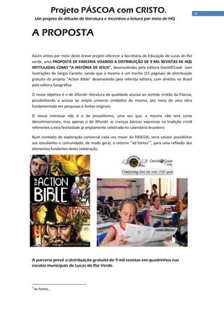 4
Projeto PÁSCOA com CRISTO.
Um projeto de difusão de literatura e incentivo a leitura por meio de HQ
A PROPOSTA
Assim vimos por meio deste breve projeto oferecer a Secretaria de Educação de Lucas do Rio
verde, uma PROPOSTA DE PARCERIA VISANDO A DISTRIBUIÇÃO DE 9 MIL REVISTAS DE HQS
INTITULADAS COMO “A HISTÓRIA DE JESUS”, desenvolvidas pela editora David©Cook com
ilustrações de Sérgio Cariello, sendo que a mesma é um trecho (15 páginas) de distribuição
gratuita do projeto “Action Bible” desenvolvido pela referida editora, com direitos no Brasil
pela editora Geográfica.
O nosso objetivo é o de difundir literatura de qualidade alusiva ao sentido cristão da Páscoa,
possibilitando o acesso ao amplo universo simbólico da mesma, por meio de uma obra
fundamentada em pesquisas e fontes originais.
O nosso interesse não é o de proselitismo, uma vez que, a mesma não terá cores
denominacionais, mas apenas o de difundir as crenças básicas expressas na tradição cristã
referentes a esta festividade já amplamente celebrada no calendário brasileiro.
Num contexto de exploração comercial cada vez maior da PÁSCOA, seria salutar possibilitar
aos estudantes e comunidade, de modo geral, o retorno “ad fontes”3
, para uma reflexão dos
elementos fundantes desta celebração.
A parceria prevê a distribuição gratuita de 9 mil revistas em quadrinhos nas
escolas municipais de Lucas do Rio Verde.
3
As fontes.
 