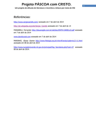 6
Projeto PÁSCOA com CRISTO.
Um projeto de difusão de literatura e incentivo a leitura por meio de HQ
Referências:
http://www.sergiocariello.com/ acessado em 7 de abril de 2014
http://pt.wikipedia.org/wiki/Sergio_Cariello acessado em 7 de abril de 14
PASSARELI, Fernando http://deusnogibi.com.br/old/doc/ENTR-CARIELLO.pdf acessado
em 7 de abril de 2014
www.davidccook.com acessado em 7 de abril de 2014
MARINHO, Elyssa Soares http://www.filologia.org.br/viiicnlf/anais/caderno12-11.html
acessado em 08 de abril de 2014
http://www.lucasdorioverde.mt.gov.br/principal/Pag_Secretaria.php?cod=27 acessado
08 de abril de 2014.
 