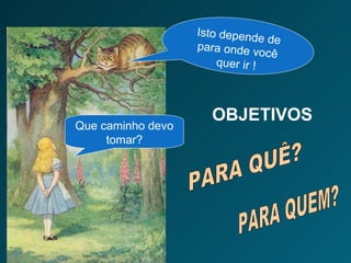 OBJETIVOS  PARA QUÊ? PARA QUEM? Que caminho devo tomar? Isto depende de para onde você quer ir ! 