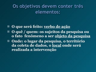 O que será feito:  verbo de ação O quê / quem: os sujeitos da pesquisa ou o fato  fenômeno a ser  objeto da pesquisa Onde: o lugar da pesquisa, o território da coleta de dados, o  local  onde será realizada a intervenção 