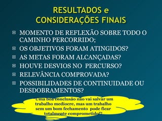 MOMENTO DE REFLEXÃO SOBRE TODO O CAMINHO PERCORRIDO; OS OBJETIVOS FORAM ATINGIDOS? AS METAS FORAM ALCANÇADAS? HOUVE DESVIOS NO  PERCURSO? RELEVÂNCIA COMPROVADA? POSSIBILIDADES DE CONTINUIDADE OU DESDOBRAMENTOS? “ Uma boa conclusão não vai salvar um trabalho medíocre, mas um trabalho sem um bom fechamento  pode ficar totalmente comprometido”! 