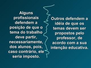 Alguns profissionais defendem a posição de que o tema do trabalho deve partir, necessariamente, dos alunos, pois, caso contrário, ele seria imposto. Outros defendem a idéia de que os temas devem ser propostos pelo professor, de acordo com a sua intenção educativa.  