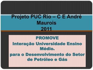 PROMOVE Interação Universidade Ensino Médio. para o Desenvolvimento do Setor de Petróleo e Gás Projeto PUC Rio – C E André Maurois2011 