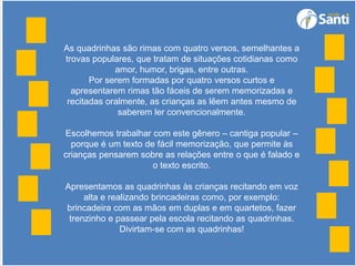 As quadrinhas são rimas com quatro versos, semelhantes a
trovas populares, que tratam de situações cotidianas como
amor, humor, brigas, entre outras.
Por serem formadas por quatro versos curtos e
apresentarem rimas tão fáceis de serem memorizadas e
recitadas oralmente, as crianças as lêem antes mesmo de
saberem ler convencionalmente.
Escolhemos trabalhar com este gênero – cantiga popular –
porque é um texto de fácil memorização, que permite às
crianças pensarem sobre as relações entre o que é falado e
o texto escrito.
Apresentamos as quadrinhas às crianças recitando em voz
alta e realizando brincadeiras como, por exemplo:
brincadeira com as mãos em duplas e em quartetos, fazer
trenzinho e passear pela escola recitando as quadrinhas.
Divirtam-se com as quadrinhas!
 