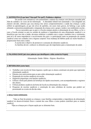 1. JUSTIFICATIVA (O que fazer? Para quê? Por quê?). Problema e objetivos 
De acordo com estimativas vem aumentando o número de crianças com doenças causadas pela 
falta de cuidado e às vezes até de informação. A obesidade infantil tem aumentado e vem atingindo um 
número elevado, sabemos que essa doença trás sérios comprometimentos a saúde das crianças e pode 
refletir na aprendizagem, já que são alvos de apelidos, em casos mais graves, de bullyng o que acaba 
afetando a autoestima prejudicando a integração da criança com o grupo e ainda o seu rendimento escolar. 
Faz-se necessário que os pais e a Escola estejam atentos a alimentação de seu filhos, se for o 
caso a Escola orientar os pais no sentido de enaltecer a importância de uma alimentação saudável e os 
benefícios que isso trás a saúde, devemos enfatizar o cuidado com o corpo e também com a vestimenta, 
para tal é de suma importância o envolvimento dos pais e a participação tanto na preparação da comida 
saudável como nos cuidados com a higiene corporal. Essa mudança de hábitos pode ser muito benéfica e 
proporcionar bem estar a todos. 
A escola tem o objetivo de promover o consumo de alimentos saudáveis. 
As famílias devem conhecer os alimentos que são importantes para a manutenção da saúde . 
2. PALAVRAS-CHAVE (até cinco palavras que identifiquem a idéia central do Projeto) 
Alimentação- Saúde- Hábito –Higiene -Benefícios 
3. METODOLOGIA (como fazer) 
· Trabalhar com recorte de frutas legumes e pedir que os alunos construam um prato que represente 
alimentação saudável; 
· Palestra com nutricionista para os pais sobre alimentação saudável; 
· Preparação de receitas saudáveis na escola; 
· Organizar piquenique com lanches saudáveis; 
· Utilizar a horta para plantio de hortaliças de rápido crescimento, com acompanhamento e registros 
dos alunos; 
· Utilizar produtos saudáveis da horta da Escola na alimentação das crianças; 
· Pesquisas de receitas saudáveis e construção de uma coletânea de receitas que poderá ser 
presenteado no evento do dia das mães. 
4. RESULTADOS ESPERADOS: 
* Que ao final do projeto as crianças e suas famílias compreendam a importância da alimentação 
saudável no desenvolvimento físico e mental dos seus filhos e como podem contribuir para se manter 
saudável. 
*Que as crianças por si façam opção por se alimentar bem. 
 