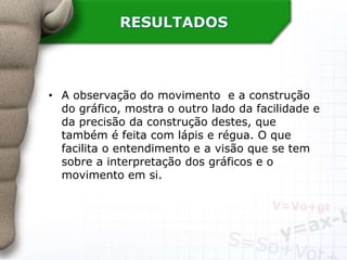 RESULTADOS
• A observação do movimento e a construção
do gráfico, mostra o outro lado da facilidade e
da precisão da construção destes, que
também é feita com lápis e régua. O que
facilita o entendimento e a visão que se tem
sobre a interpretação dos gráficos e o
movimento em si.
 