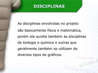 DISCIPLINAS
As disciplinas envolvidas no projeto
são basicamente física e matemática,
porém ela auxilia também as disciplinas
de biologia e química e outras que
geralmente também se utilizam de
diversos tipos de gráficos.
 