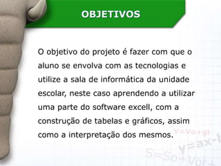 OBJETIVOS
O objetivo do projeto é fazer com que o
aluno se envolva com as tecnologias e
utilize a sala de informática da unidade
escolar, neste caso aprendendo a utilizar
uma parte do software excell, com a
construção de tabelas e gráficos, assim
como a interpretação dos mesmos.
 