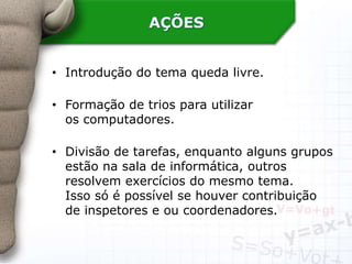 AÇÕES
• Introdução do tema queda livre.
• Formação de trios para utilizar
os computadores.
• Divisão de tarefas, enquanto alguns grupos
estão na sala de informática, outros
resolvem exercícios do mesmo tema.
Isso só é possível se houver contribuição
de inspetores e ou coordenadores.
 
