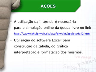 AÇÕES
• A utilização da internet é necessária
para a simulação online da queda livre no link
http://www.schulphysik.de/java/physlet/applets/fall2.html
• Utilização do software Excell para
construção da tabela, do gráfico
interpretação e formatação dos mesmos.
 