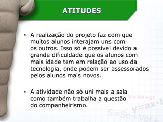ATITUDES
• A realização do projeto faz com que
muitos alunos interajam uns com
os outros. Isso só é possível devido a
grande dificuldade que os alunos com
mais idade tem em relação ao uso da
tecnologia, onde podem ser assessorados
pelos alunos mais novos.
• A atividade não só uni mais a sala
como também trabalha a questão
do companheirismo.
 