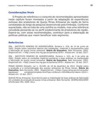 81
Considerações finais
O Projeto de referência e o conjunto de recomendações apresentados
neste capítulo foram montados a partir da adaptação de experiências
exitosas dos produtores de Queijo Minas Artesanal da região do Serro
constatadas ao longo da pesquisa desenvolvida pela Embrapa. Conforme
supracitado, não se trata de uma cartilha ou modelo, mas uma referência
concebida pensando-se no perfil predominante de produtores da região.
Espera-se, com essas recomendações, contribuir para a elaboração de
políticas públicas que visem beneficiar este segmento.
Referências
IMA - INSTITUTO MINEIRO DE AGROPECUÁRIA. Portaria n. 518, de 14 de junho de
2002. Dispõe sobre requisitos básicos das instalações, materiais e equipamentos para
a fabricação do queijo minas artesanal. Diário do Executivo, Belo Horizonte, 2002.
Disponível em: < http://www.ima.mg.gov.br/portaria/1870>. Acesso em: 16 dez. 2017.
IMA - INSTITUTO MINEIRO DE AGROPECUÁRIA. Portaria n. 523, de 3 de julho de
2002. Dispõe sobre as condições higiênico-sanitárias e boas práticas na manipulação
e fabricação do queijo minas artesanal. Diário do Executivo, Belo Horizonte, 2002.
Disponível em: <http://www.ima.mg.gov.br/portaria/1870>. Acesso em: 16 dez. 2017.
MINAS GERAIS (Estado). Lei n. 20.549, de 18 de dezembro de 2012. Dispõe sobre
a produção e a comercialização dos queijos artesanais de Minas Gerais. Diário do
Executivo, Belo Horizonte, 2002. Disponível em: <https://www.almg.gov.br/consulte/
legislacao/ completa/completa.html?tipo=LEI&num=20549&comp=&ano=2012>.
Acesso em: 15 dez. 2017.
QUEIJO Minas Artesanal: Guia técnico para a implantação de boas práticas de fabricação
em unidades de produção do queijo minas artesanal. Belo Horizonte: OCEMG/SESCOOP/
UFV/Emater-MG, 2009. 68 p.
Capítulo 5 - Projeto de Referência para a Casa do Queijo (Queijaria)
 