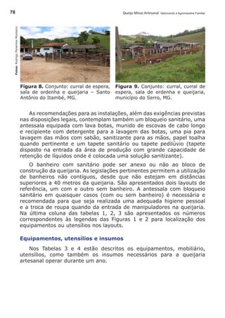 Queijo Minas Artesanal Valorizando a Agroindústria Familiar78
Figura 8. Conjunto: curral de espera,
sala de ordenha e queijaria – Santo
Antônio do Itambé, MG.
Fotos:RodrigoParanhosMonteiro
Figura 9. Conjunto: curral, curral de
espera, sala de ordenha e queijaria,
município do Serro, MG.
As recomendações para as instalações, além das exigências previstas
nas disposições legais, contemplam também um bloqueio sanitário, uma
antessala equipada com lava botas, munido de escovas de cabo longo
e recipiente com detergente para a lavagem das botas, uma pia para
lavagem das mãos com sabão, sanitizante para as mãos, papel toalha
quando pertinente e um tapete sanitário ou tapete pedilúvio (tapete
disposto na entrada da área de produção com grande capacidade de
retenção de líquidos onde é colocada uma solução sanitizante).
O banheiro com sanitário pode ser anexo ou não ao bloco de
construção da queijaria. As legislações pertinentes permitem a utilização
de banheiros não contíguos, desde que não estejam em distâncias
superiores a 40 metros da queijaria. São apresentados dois layouts de
referência, um com e outro sem banheiro. A antessala com bloqueio
sanitário em quaisquer casos (com ou sem banheiro) é necessária e
recomendada para que seja realizada uma adequada higiene pessoal
e a troca de roupa quando da entrada de manipuladores na queijaria.
Na última coluna das tabelas 1, 2, 3 são apresentados os números
correspondentes às legendas das Figuras 1 e 2 para localização dos
equipamentos ou utensílios nos layouts.
Equipamentos, utensílios e insumos
Nos Tabelas 3 e 4 estão descritos os equipamentos, mobiliário,
utensílios, como também os insumos necessários para a queijaria
artesanal operar durante um ano.
 