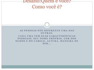 A S P E S S O A S S Ã O D I F E R E N T E U M A D A S
O U T R A S .
C A D A U M A T E M S U A S C A R A C T E R Í S T I C A S
P E S S O A I S : S E U N O M E P R Ó P R I O , C O R D O S
O L H O S E D O C A B E L O , A L T U R A , M A N E I R A D E
S E R . . .
Desafio:Quem é você?
Como você é?
 