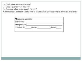 Meu nome completo_____________________________
sobrenome_____________________________________
Meu prenome___________________________________
Nasci no dia______do mês_____________do ano_____
1- Quais são suas características?
2- Onde e quando você nasceu?
3- Quem escolheu o seu nome? Por que?
Continuando a conhecer você e com as informações que você obteve, preencha esta ficha:
 